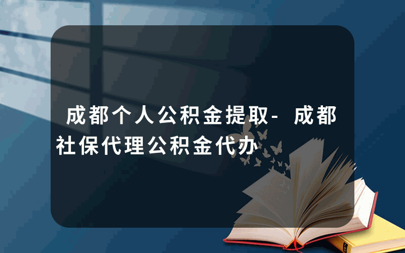 成都个人公积金提取-成都社保代理公积金代办