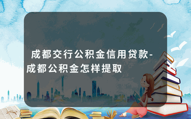 成都交行公积金信用贷款-成都公积金怎样提取