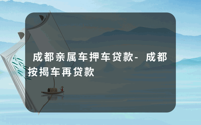 成都亲属车押车贷款-成都按揭车再贷款