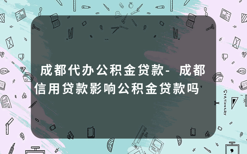 成都代办公积金贷款-成都信用贷款影响公积金贷款吗