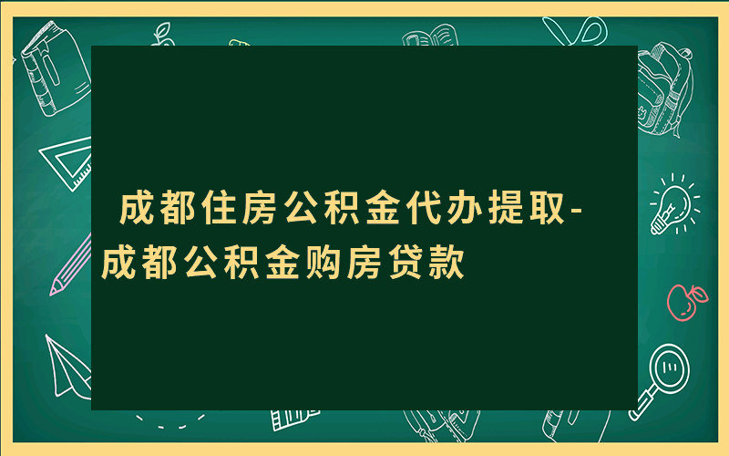 成都住房公积金代办提取-成都公积金购房贷款