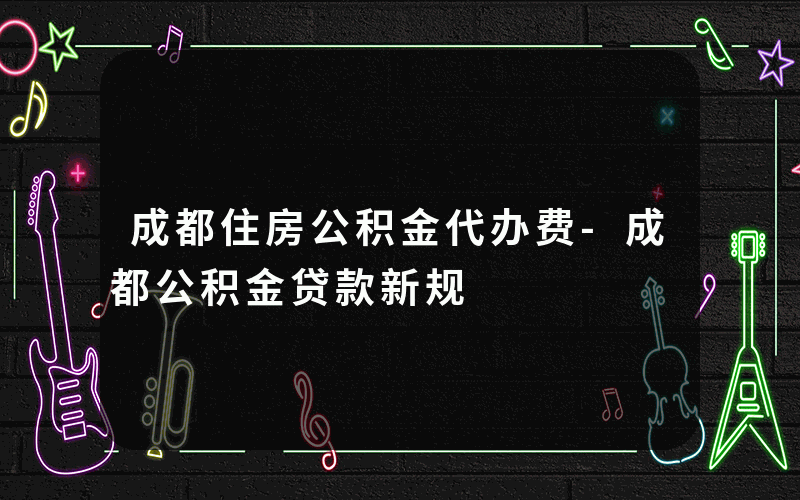 成都住房公积金代办费-成都公积金贷款新规