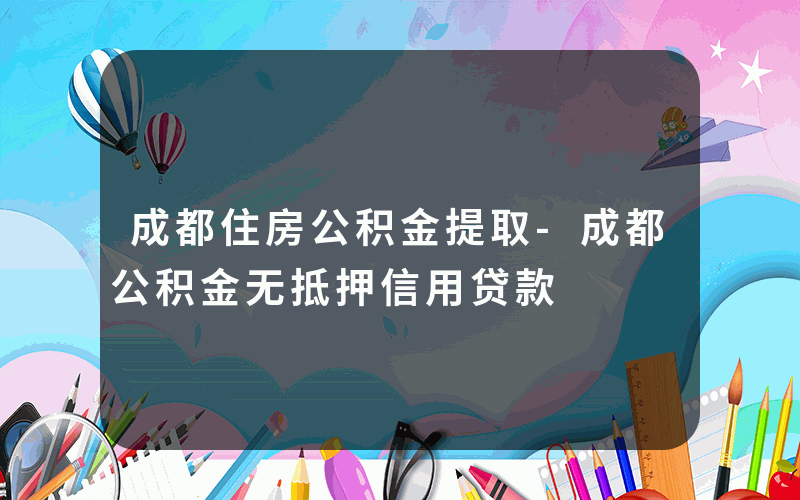 成都住房公积金提取-成都公积金无抵押信用贷款