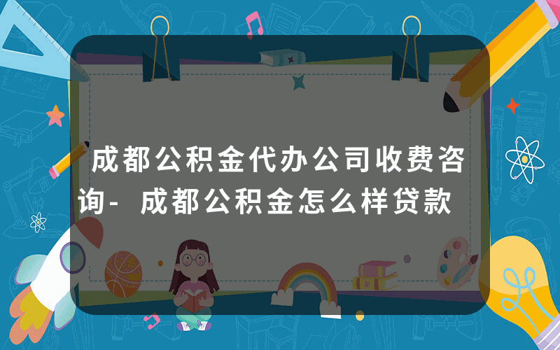 成都公积金代办公司收费咨询-成都公积金怎么样贷款