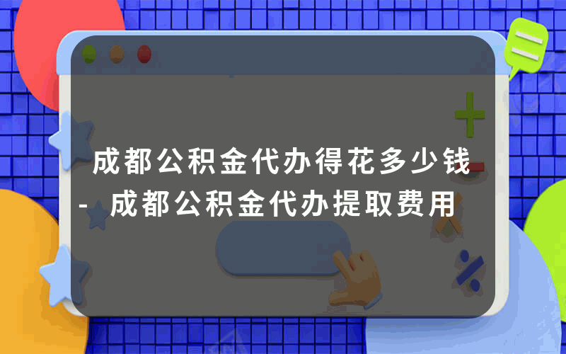 成都公积金代办得花多少钱-成都公积金代办提取费用