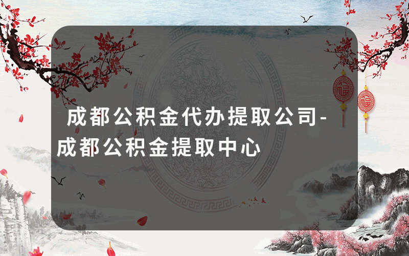 成都公积金代办提取公司-成都公积金提取中心