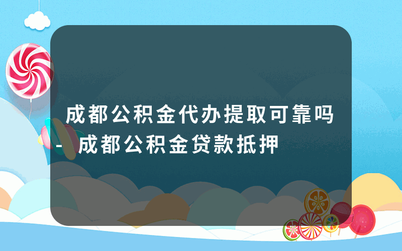 成都公积金代办提取可靠吗-成都公积金贷款抵押