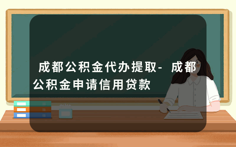 成都公积金代办提取-成都公积金申请信用贷款