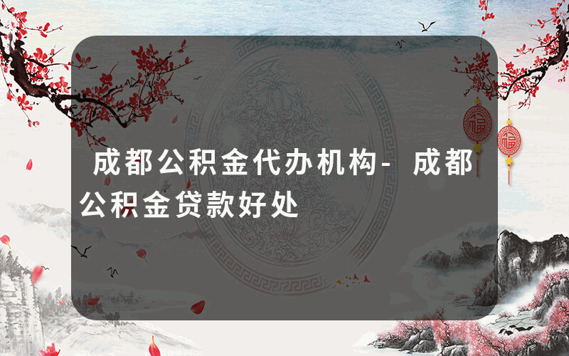 成都公积金代办机构-成都公积金贷款好处