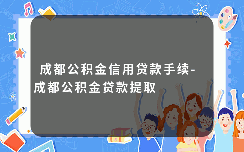 成都公积金信用贷款手续-成都公积金贷款提取