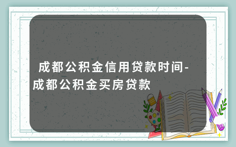 成都公积金信用贷款时间-成都公积金买房贷款