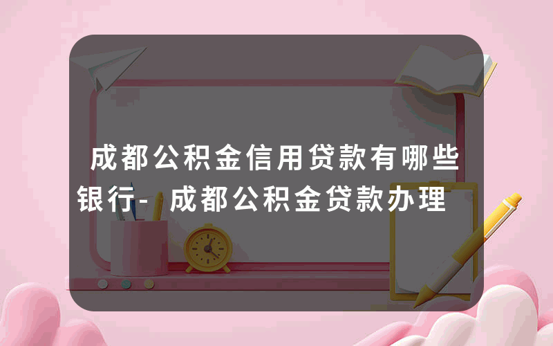 成都公积金信用贷款有哪些银行-成都公积金贷款办理