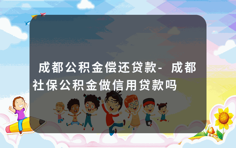 成都公积金偿还贷款-成都社保公积金做信用贷款吗