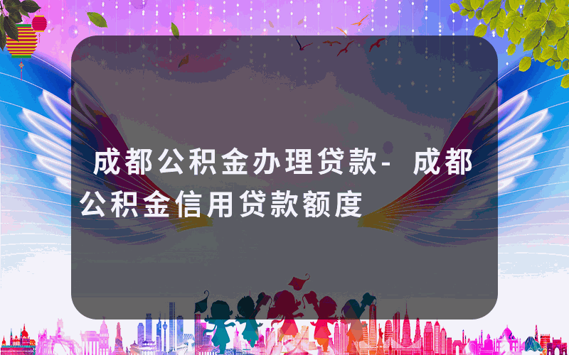 成都公积金办理贷款-成都公积金信用贷款额度