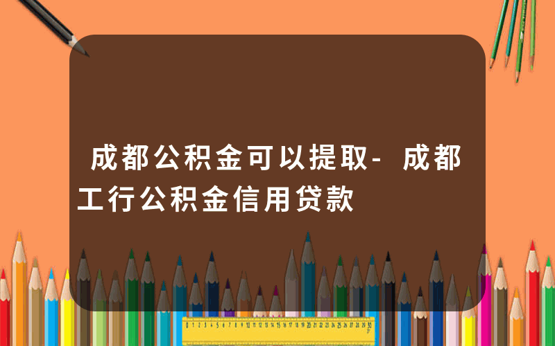 成都公积金可以提取-成都工行公积金信用贷款