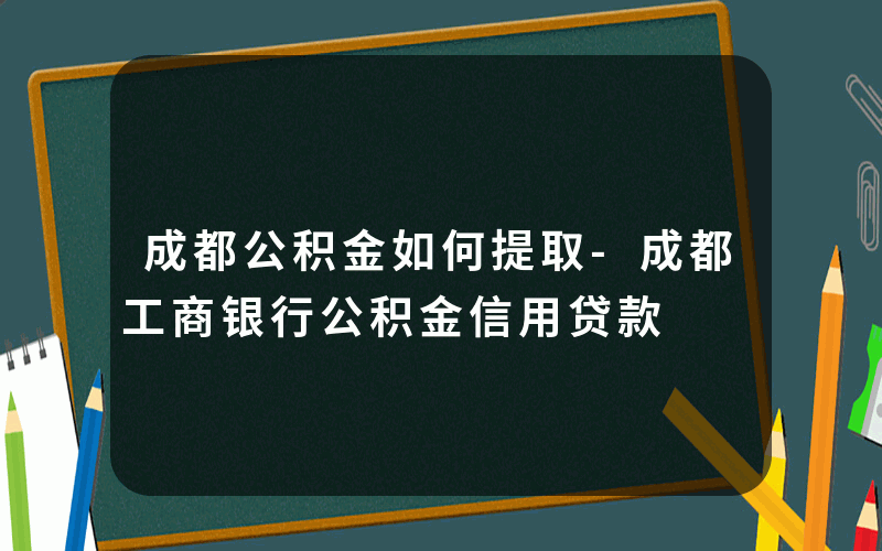 成都公积金如何提取-成都工商银行公积金信用贷款