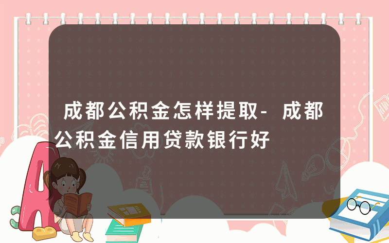 成都公积金怎样提取-成都公积金信用贷款银行好