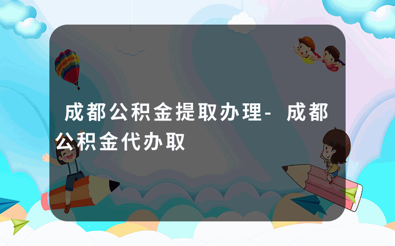 成都公积金提取办理-成都公积金代办取