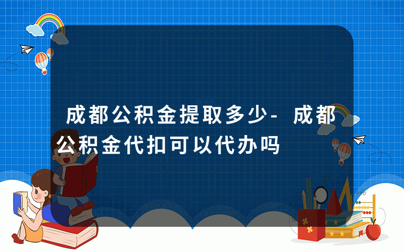 成都公积金提取多少-成都公积金代扣可以代办吗