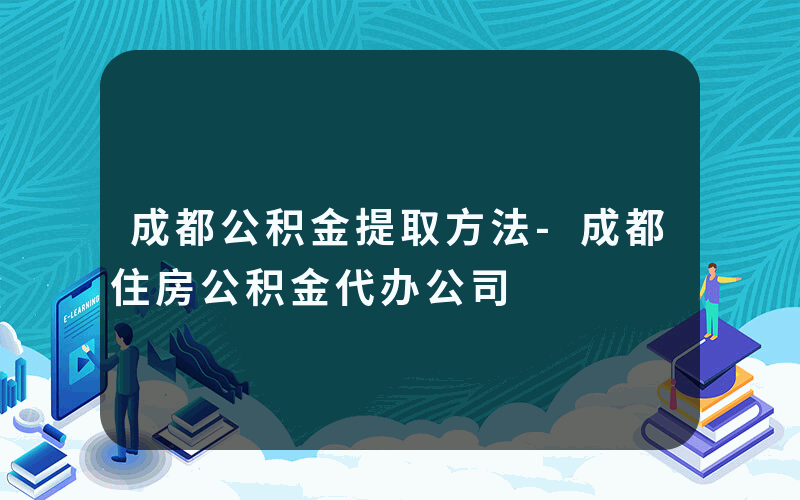 成都公积金提取方法-成都住房公积金代办公司