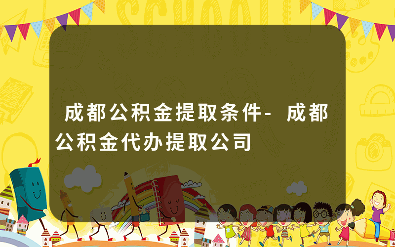 成都公积金提取条件-成都公积金代办提取公司