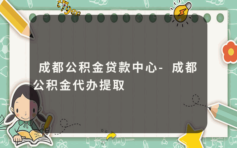 成都公积金贷款中心-成都公积金代办提取