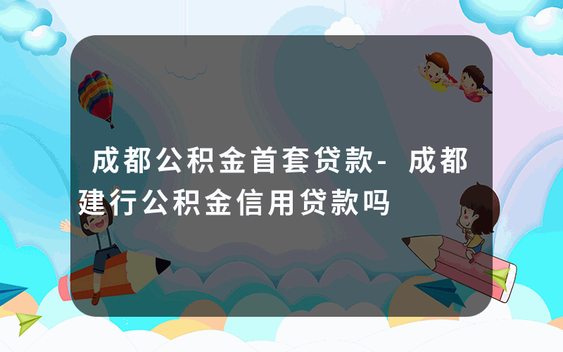 成都公积金首套贷款-成都建行公积金信用贷款吗