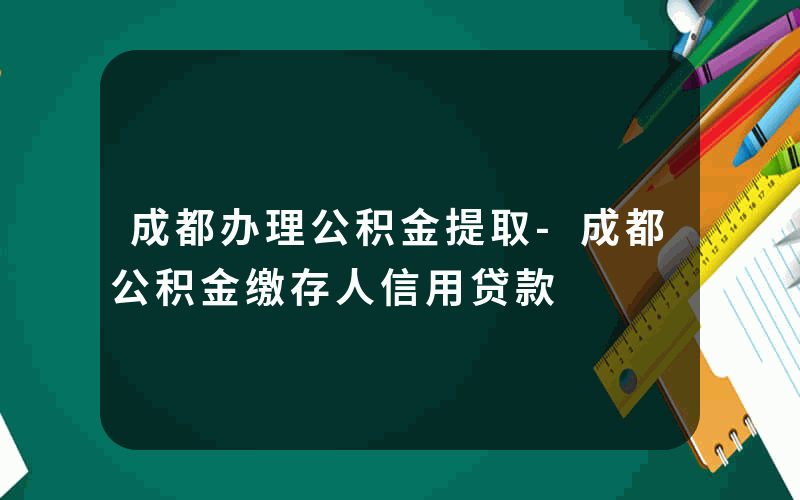 成都办理公积金提取-成都公积金缴存人信用贷款