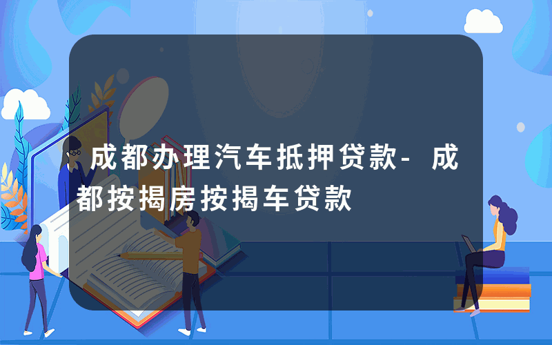 成都办理汽车抵押贷款-成都按揭房按揭车贷款