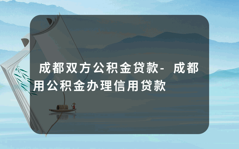 成都双方公积金贷款-成都用公积金办理信用贷款