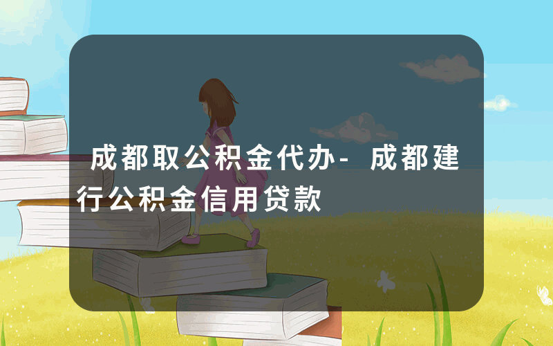 成都取公积金代办-成都建行公积金信用贷款