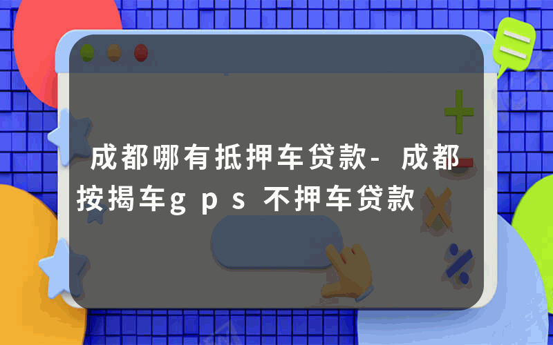 成都哪有抵押车贷款-成都按揭车gps不押车贷款