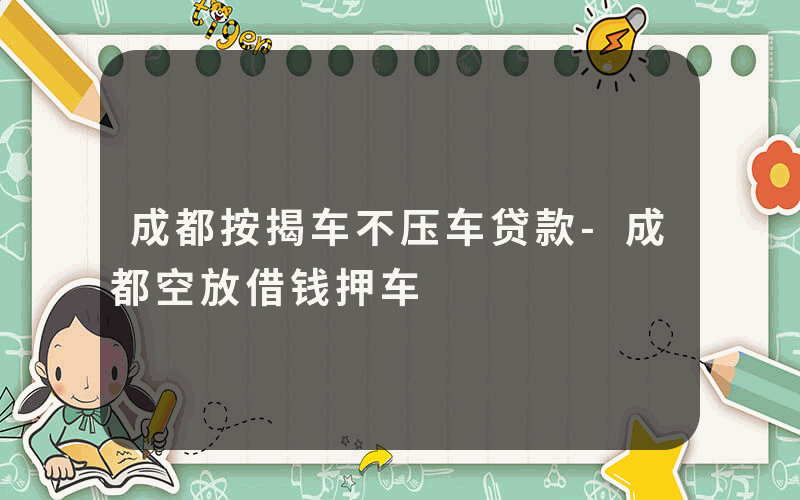 成都按揭车不压车贷款-成都空放借钱押车