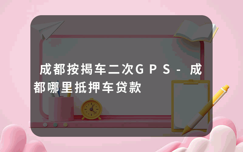 成都按揭车二次GPS-成都哪里抵押车贷款