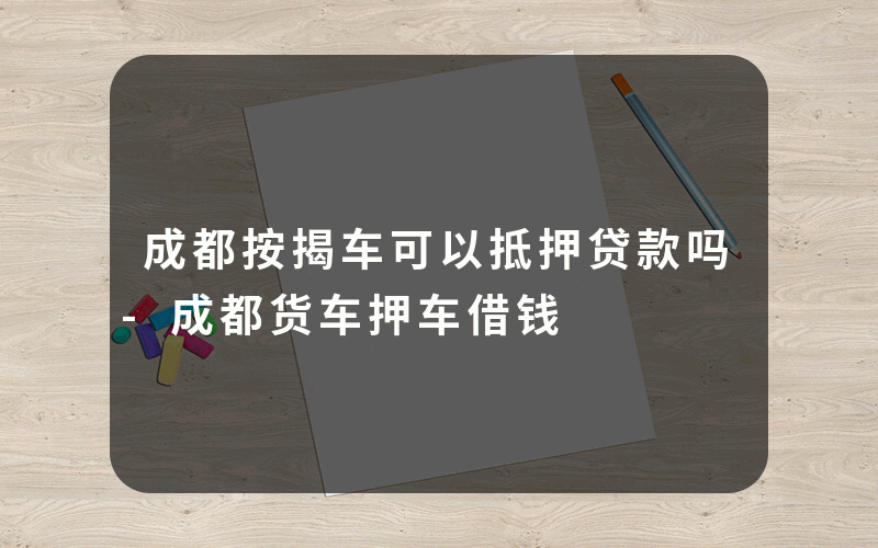 成都按揭车可以抵押贷款吗-成都货车押车借钱