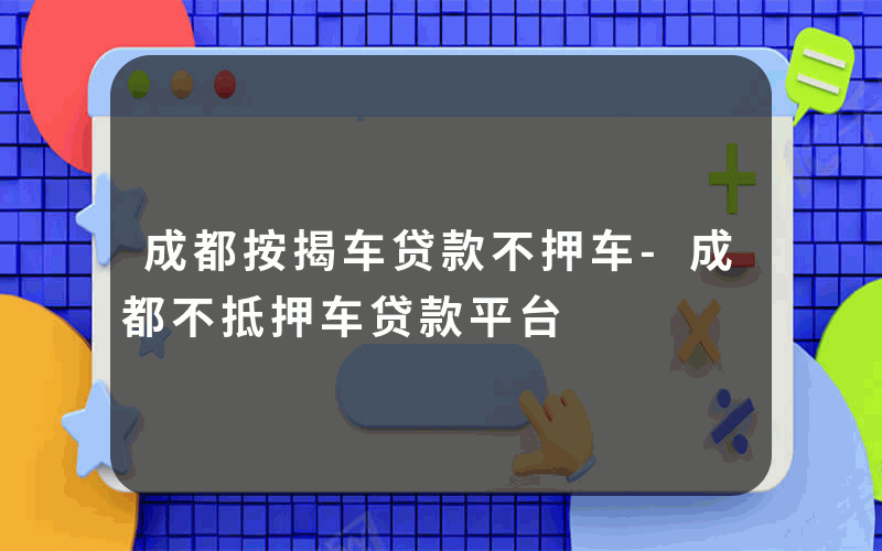 成都按揭车贷款不押车-成都不抵押车贷款平台