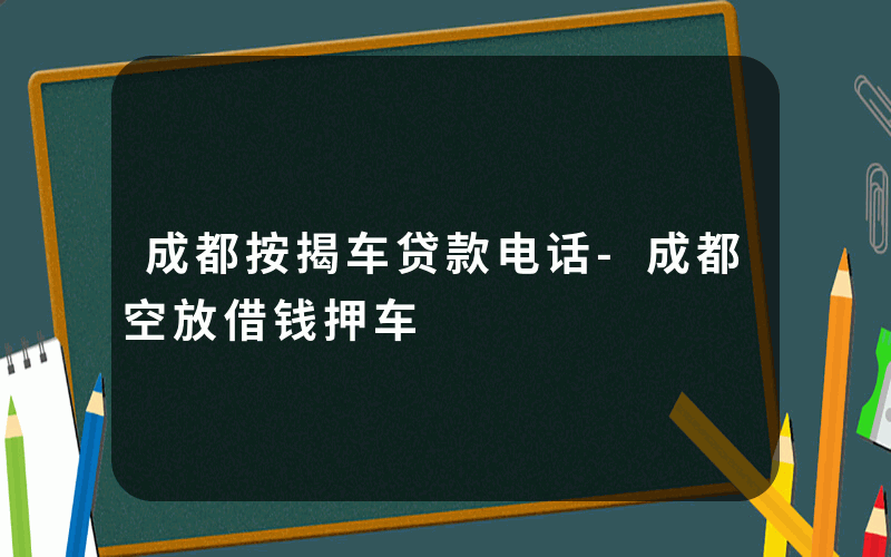 成都按揭车贷款电话-成都空放借钱押车