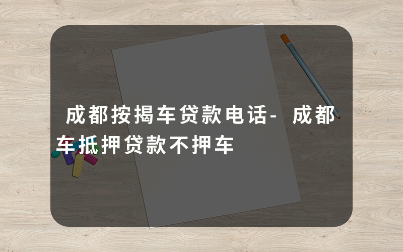 成都按揭车贷款电话-成都车抵押贷款不押车