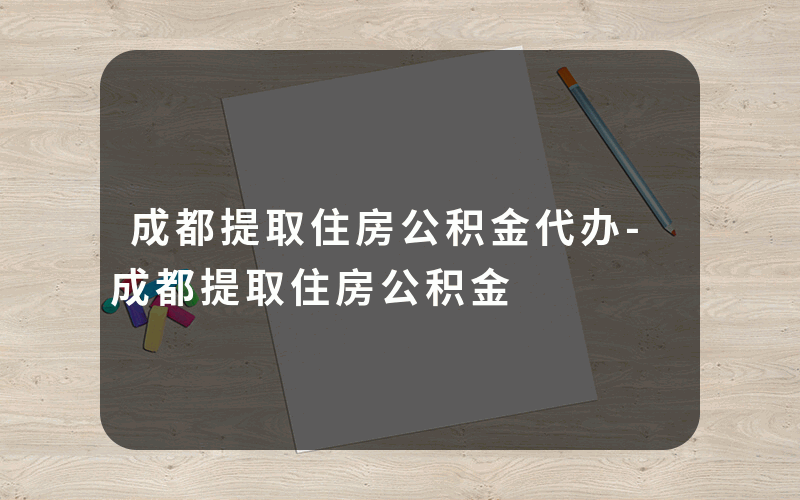 成都提取住房公积金代办-成都提取住房公积金