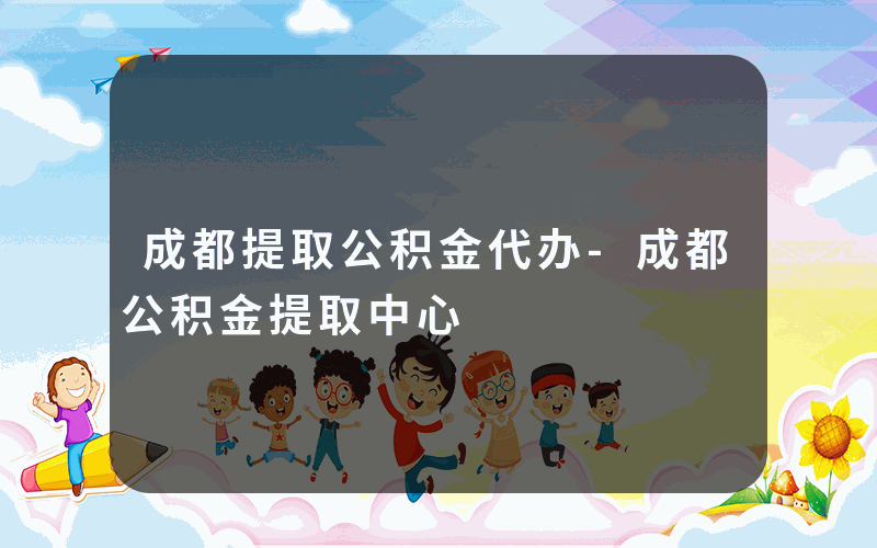 成都提取公积金代办-成都公积金提取中心