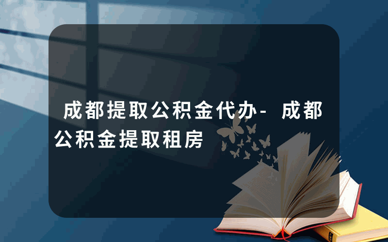 成都提取公积金代办-成都公积金提取租房