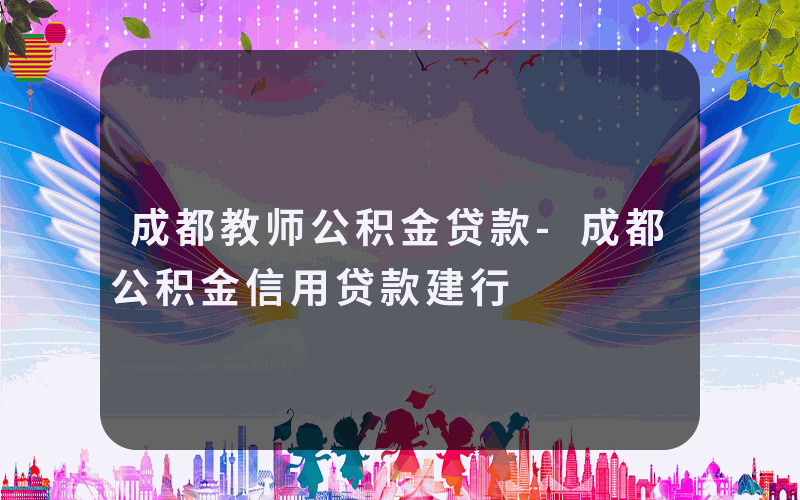 成都教师公积金贷款-成都公积金信用贷款建行