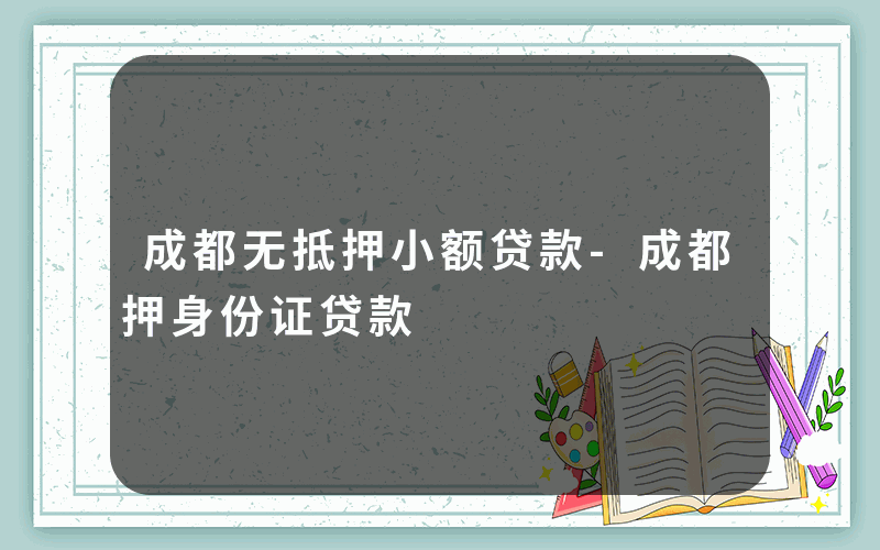 成都无抵押小额贷款-成都押身份证贷款