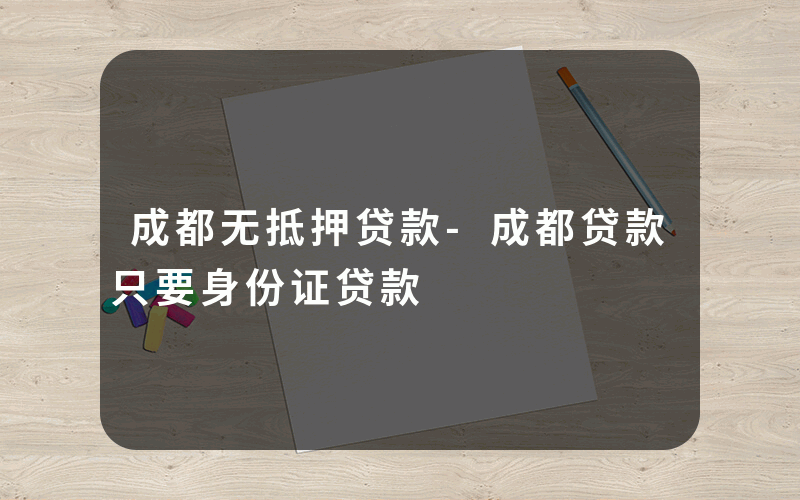 成都无抵押贷款-成都贷款只要身份证贷款