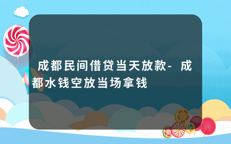 成都民间借贷当天放款-成都水钱空放当场拿钱