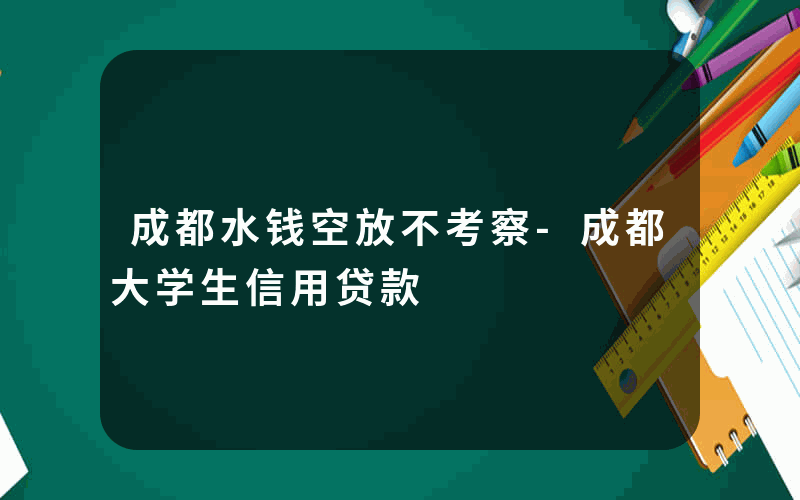 成都水钱空放不考察-成都大学生信用贷款