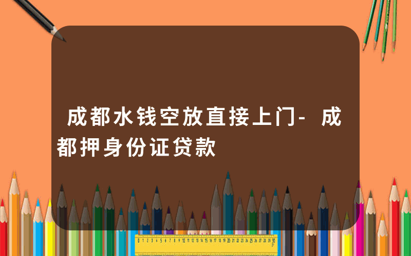 成都水钱空放直接上门-成都押身份证贷款