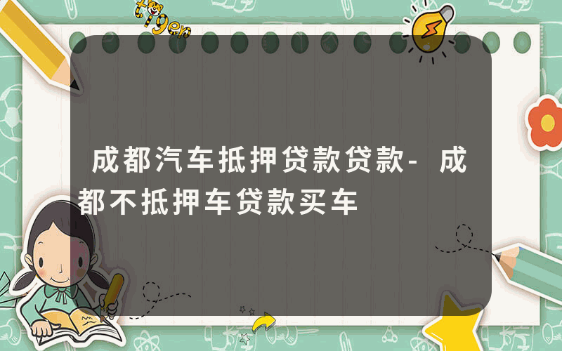 成都汽车抵押贷款贷款-成都不抵押车贷款买车