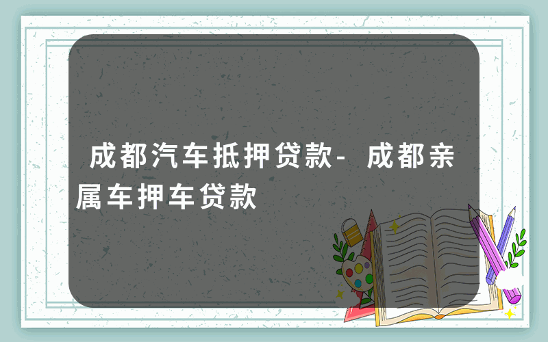 成都汽车抵押贷款-成都亲属车押车贷款