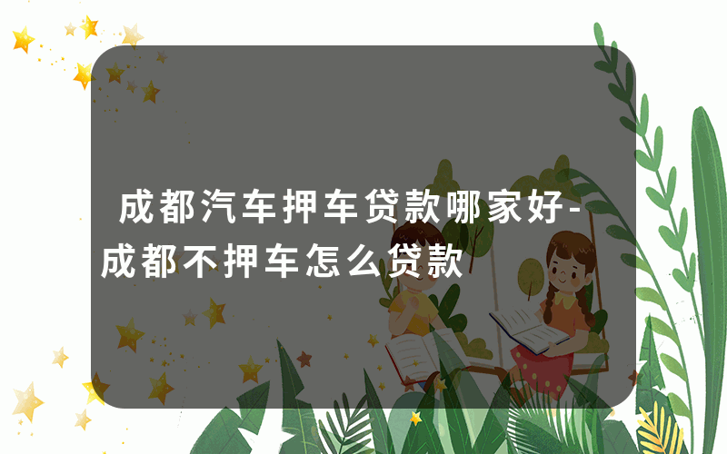 成都汽车押车贷款哪家好-成都不押车怎么贷款